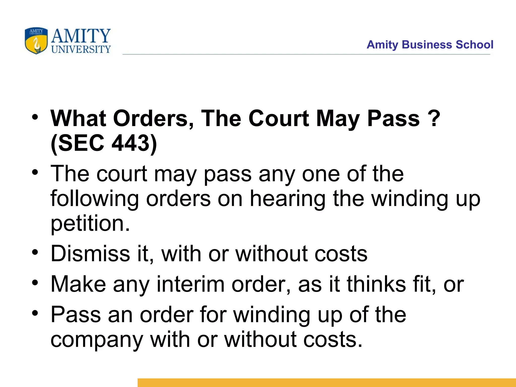 What Orders, The Court May Pass ?(SEC 443)   The court may pass any one of the following orders on hearing the winding up petition.  Dismiss it, with or without costs  Make any interim order, as it thinks fit, or  Pass an order for winding up of the company with or without costs.  