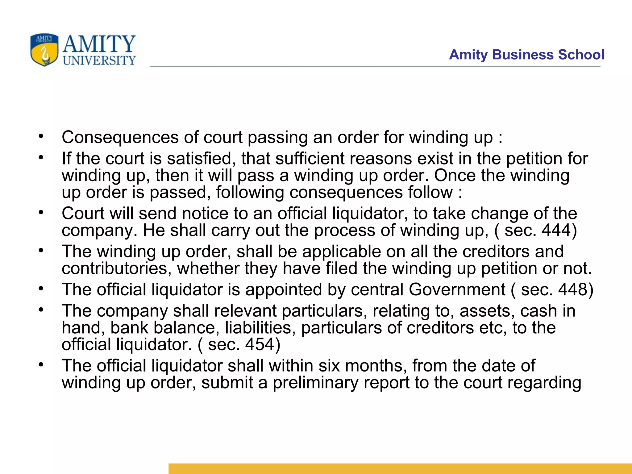 Consequences of court passing an order for winding up :  If the court is satisfied, that sufficient reasons exist in the petition for winding up, then it will pass a winding up order. Once the winding up order is passed, following consequences follow :  Court will send notice to an official liquidator, to take change of the company. He shall carry out the process of winding up, ( sec. 444)  The winding up order, shall be applicable on all the creditors and contributories, whether they have filed the winding up petition or not.  The official liquidator is appointed by central Government ( sec. 448)  The company shall relevant particulars, relating to, assets, cash in hand, bank balance, liabilities, particulars of creditors etc, to the official liquidator. ( sec. 454)  The official liquidator shall within six months, from the date of winding up order, submit a preliminary report to the court regarding 