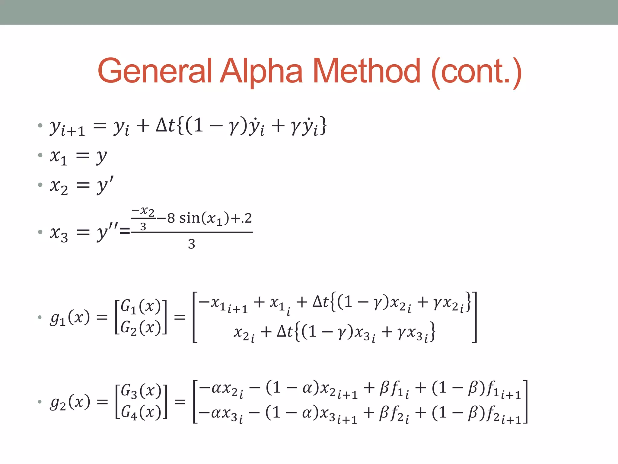 General Alpha Method (cont.)
• 𝑦𝑖+1 = 𝑦𝑖 + ∆𝑡 1 − 𝛾 𝑦𝑖 + 𝛾 𝑦𝑖
• 𝑥1 = 𝑦
• 𝑥2 = 𝑦′
• 𝑥3 = 𝑦′′=
−𝑥2
3
−8 sin 𝑥1 +.2
3
• 𝑔1 𝑥 =
𝐺1(𝑥)
𝐺2(𝑥)
=
−𝑥1 𝑖+1 + 𝑥1 𝑖
+ ∆𝑡 1 − 𝛾 𝑥2 𝑖 + 𝛾𝑥2 𝑖
𝑥2 𝑖 + ∆𝑡 1 − 𝛾 𝑥3 𝑖 + 𝛾𝑥3 𝑖
• 𝑔2 𝑥 =
𝐺3(𝑥)
𝐺4(𝑥)
=
−𝛼𝑥2 𝑖 − 1 − 𝛼 𝑥2 𝑖+1 + 𝛽𝑓1 𝑖
+ (1 − 𝛽)𝑓1 𝑖+1
−𝛼𝑥3 𝑖 − 1 − 𝛼 𝑥3 𝑖+1 + 𝛽𝑓2 𝑖
+ (1 − 𝛽)𝑓2 𝑖+1
 