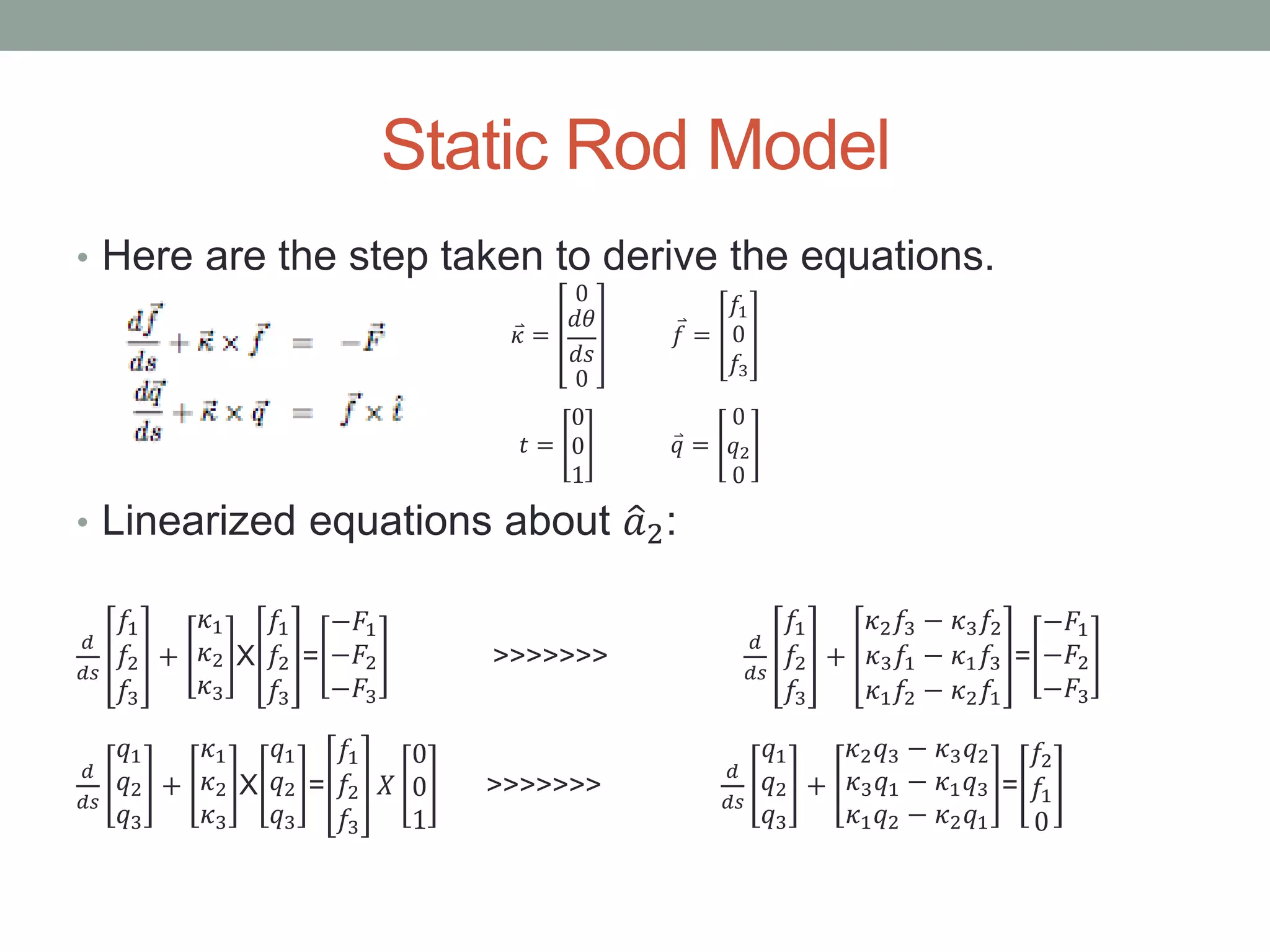 Static Rod Model
• Here are the step taken to derive the equations.
𝜅 =
0
𝑑𝜃
𝑑𝑠
0
𝑓 =
𝑓1
0
𝑓3
𝑡 =
0
0
1
𝑞 =
0
𝑞2
0
• Linearized equations about 𝑎2:
𝑑
𝑑𝑠
𝑓1
𝑓2
𝑓3
+
𝜅1
𝜅2
𝜅3
X
𝑓1
𝑓2
𝑓3
=
−𝐹1
−𝐹2
−𝐹3
>>>>>>>
𝑑
𝑑𝑠
𝑓1
𝑓2
𝑓3
+
𝜅2 𝑓3 − 𝜅3 𝑓2
𝜅3 𝑓1 − 𝜅1 𝑓3
𝜅1 𝑓2 − 𝜅2 𝑓1
=
−𝐹1
−𝐹2
−𝐹3
𝑑
𝑑𝑠
𝑞1
𝑞2
𝑞3
+
𝜅1
𝜅2
𝜅3
X
𝑞1
𝑞2
𝑞3
=
𝑓1
𝑓2
𝑓3
𝑋
0
0
1
>>>>>>>
𝑑
𝑑𝑠
𝑞1
𝑞2
𝑞3
+
𝜅2 𝑞3 − 𝜅3 𝑞2
𝜅3 𝑞1 − 𝜅1 𝑞3
𝜅1 𝑞2 − 𝜅2 𝑞1
=
𝑓2
𝑓1
0
 