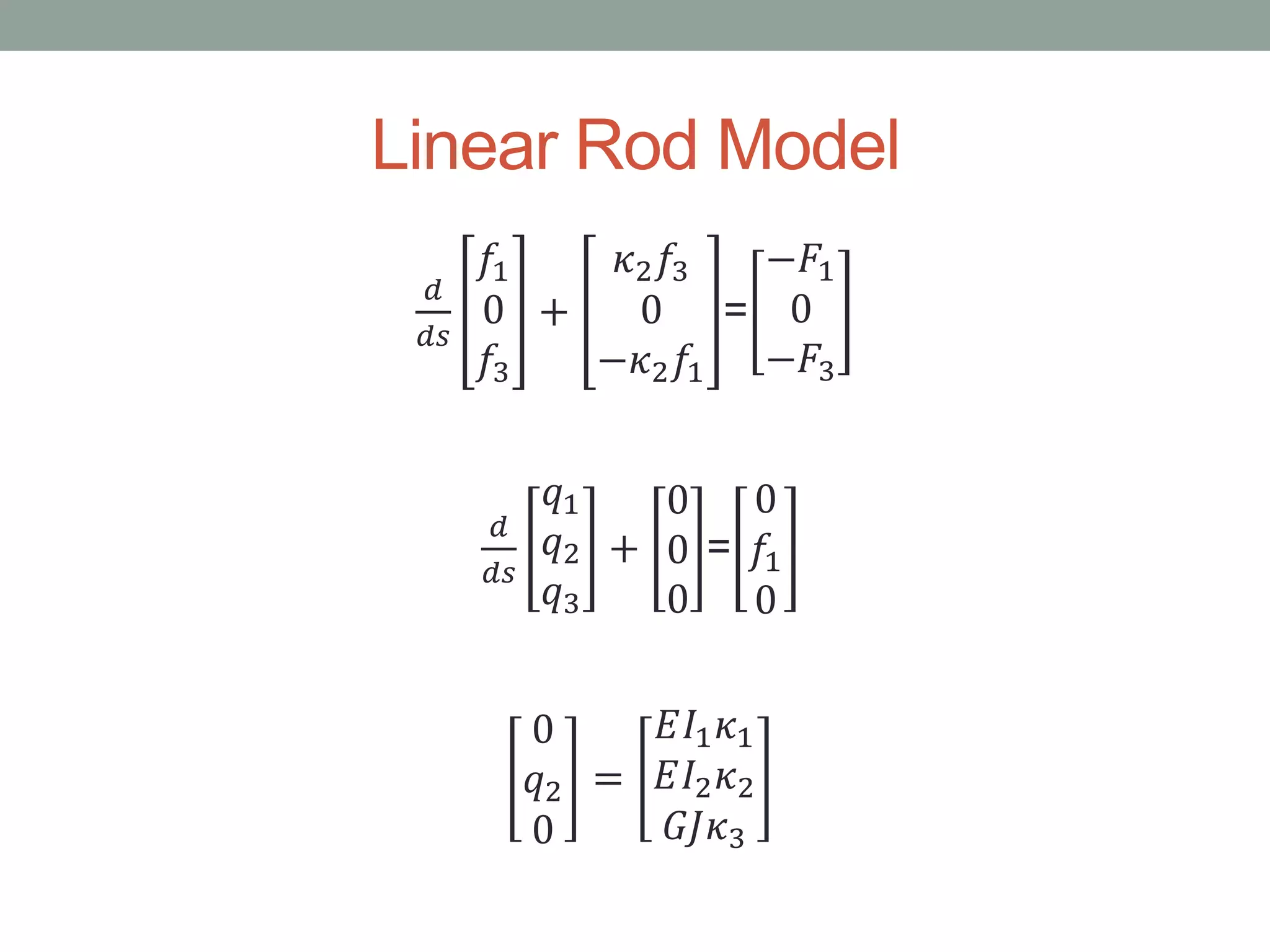 Linear Rod Model
𝑑
𝑑𝑠
𝑓1
0
𝑓3
+
𝜅2 𝑓3
0
−𝜅2 𝑓1
=
−𝐹1
0
−𝐹3
𝑑
𝑑𝑠
𝑞1
𝑞2
𝑞3
+
0
0
0
=
0
𝑓1
0
0
𝑞2
0
=
𝐸𝐼1 𝜅1
𝐸𝐼2 𝜅2
𝐺𝐽𝜅3
 