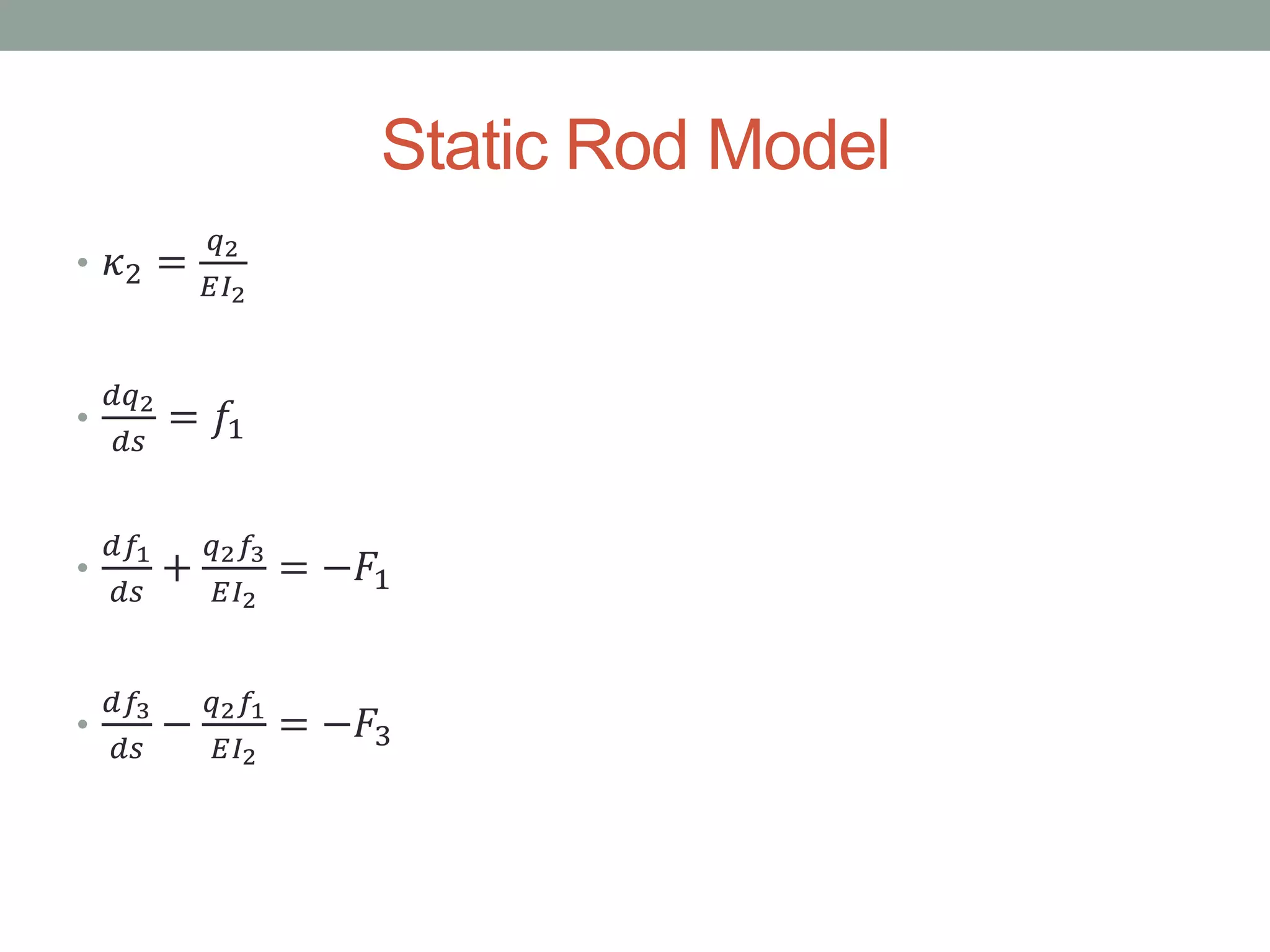 Static Rod Model
• 𝜅2 =
𝑞2
𝐸𝐼2
•
𝑑𝑞2
𝑑𝑠
= 𝑓1
•
𝑑𝑓1
𝑑𝑠
+
𝑞2 𝑓3
𝐸𝐼2
= −𝐹1
•
𝑑𝑓3
𝑑𝑠
−
𝑞2 𝑓1
𝐸𝐼2
= −𝐹3
 