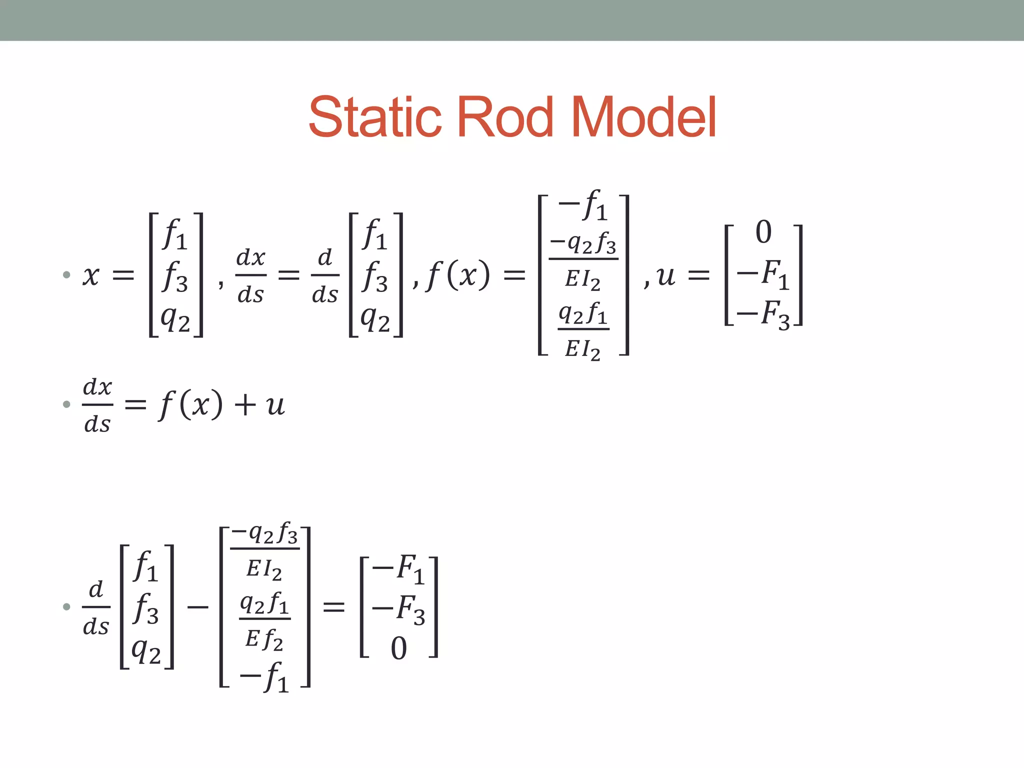 Static Rod Model
• 𝑥 =
𝑓1
𝑓3
𝑞2
,
𝑑𝑥
𝑑𝑠
=
𝑑
𝑑𝑠
𝑓1
𝑓3
𝑞2
, 𝑓 𝑥 =
−𝑓1
−𝑞2 𝑓3
𝐸𝐼2
𝑞2 𝑓1
𝐸𝐼2
, 𝑢 =
0
−𝐹1
−𝐹3
•
𝑑𝑥
𝑑𝑠
= 𝑓 𝑥 + 𝑢
•
𝑑
𝑑𝑠
𝑓1
𝑓3
𝑞2
−
−𝑞2 𝑓3
𝐸𝐼2
𝑞2 𝑓1
𝐸𝑓2
−𝑓1
=
−𝐹1
−𝐹3
0
 