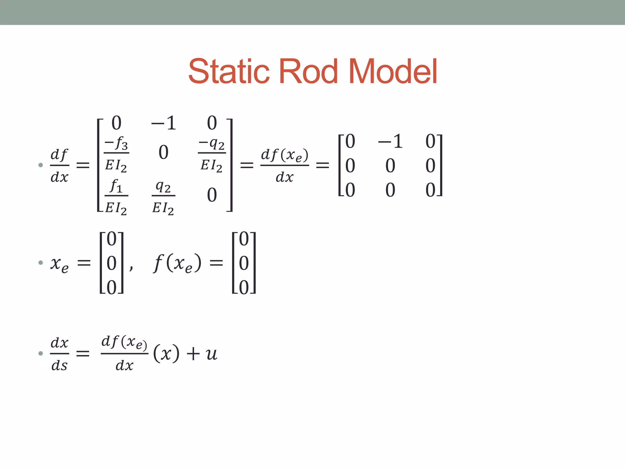 Static Rod Model
•
𝑑𝑓
𝑑𝑥
=
0 −1 0
−𝑓3
𝐸𝐼2
0
−𝑞2
𝐸𝐼2
𝑓1
𝐸𝐼2
𝑞2
𝐸𝐼2
0
=
𝑑𝑓(𝑥 𝑒)
𝑑𝑥
=
0 −1 0
0 0 0
0 0 0
• 𝑥 𝑒 =
0
0
0
, 𝑓 𝑥 𝑒 =
0
0
0
•
𝑑𝑥
𝑑𝑠
=
𝑑𝑓(𝑥 𝑒)
𝑑𝑥
𝑥 + 𝑢
 