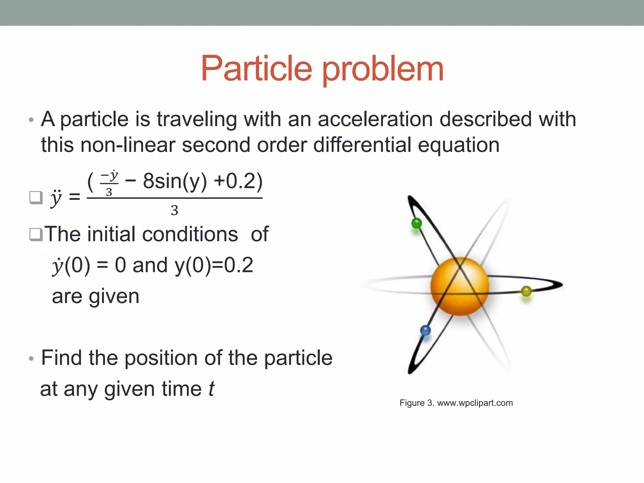 Particle problem
• A particle is traveling with an acceleration described with
this non-linear second order differential equation
 𝑦 =
( − 𝑦
3
− 8sin(y) +0.2)
3
The initial conditions of
𝑦(0) = 0 and y(0)=0.2
are given
• Find the position of the particle
at any given time t Figure 3. www.wpclipart.com
 