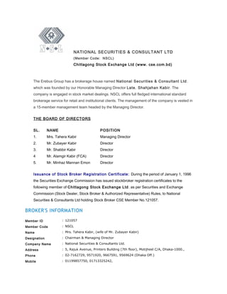 NATIONAL SECURITIES & CONSULTANT LTD
(Member Code: NSCL)
Chittagong Stock Exchange Ltd (www. cse.com.bd)
The Erebus Group has a brokerage house named National Securities & Consultant Ltd.
which was founded by our Honorable Managing Director Late. Shahjahan Kabir. The
company is engaged in stock market dealings. NSCL offers full fledged international standard
brokerage service for retail and institutional clients. The management of the company is vested in
a 15-member management team headed by the Managing Director.
THE BOARD OF DIRECTORS
SL. NAME POSITION
1. Mrs. Tahera Kabir Managing Director
2. Mr. Zubayer Kabir Director
3. Mr. Shabbir Kabir Director
4 Mr. Alamgir Kabir (FCA) Director
5. Mr. Minhaz Mannan Emon Director
Issuance of Stock Broker Registration Certificate: During the period of January 1, 1996
the Securities Exchange Commission has issued stockbroker registration certificates to the
following member of Chittagong Stock Exchange Ltd. as per Securities and Exchange
Commission (Stock Dealer, Stock Broker & Authorized Representative) Rules, to National
Securities & Consultants Ltd holding Stock Broker CSE Member No.121057.
BROKER'S INFORMATION
Member ID : 121057
Member Code : NSCL
Name : Mrs. Tahera Kabir, (wife of Mr. Zubayer Kabir)
Designation : Chairman & Managing Director
Company Name : National Securities & Consultants Ltd.
Address : 5, Rajuk Avenue, Printers Building (7th floor), Motijheel C/A, Dhaka-1000.,
Phone : 02-7162729, 9571920, 9667591, 9569624 (Dhaka Off.)
Mobile : 01199857750, 01713325242,
 