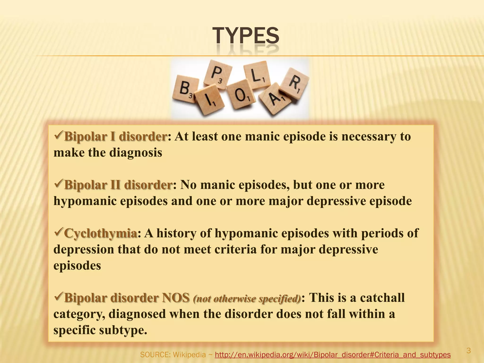 TYPES
Bipolar I disorder: At least one manic episode is necessary to
make the diagnosis
Bipolar II disorder: No manic episodes, but one or more
hypomanic episodes and one or more major depressive episode
Cyclothymia: A history of hypomanic episodes with periods of
depression that do not meet criteria for major depressive
episodes
Bipolar disorder NOS (not otherwise specified): This is a catchall
category, diagnosed when the disorder does not fall within a
specific subtype.
3
SOURCE: Wikipedia ~ http://en.wikipedia.org/wiki/Bipolar_disorder#Criteria_and_subtypes
 