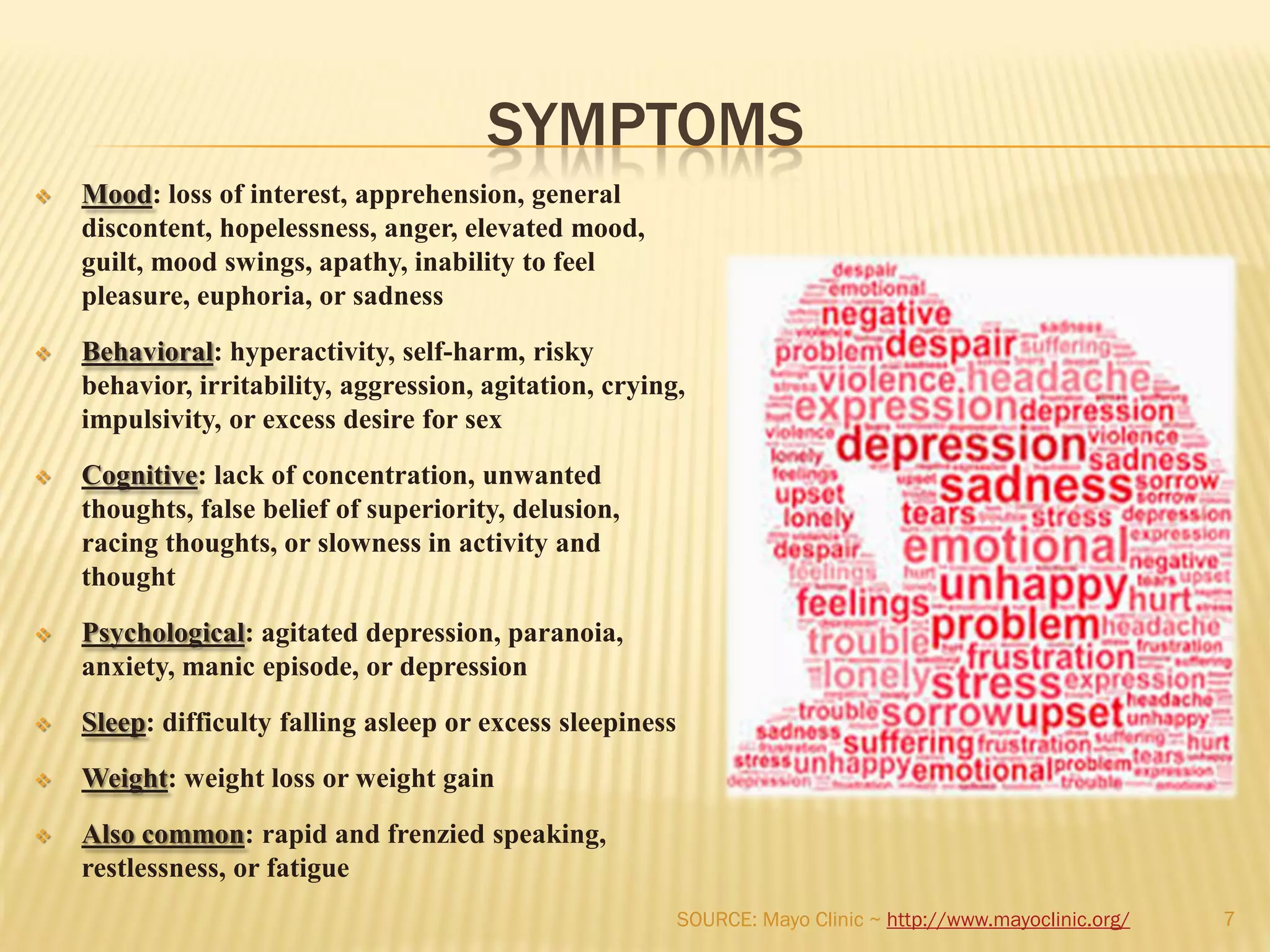SYMPTOMS
 Mood: loss of interest, apprehension, general
discontent, hopelessness, anger, elevated mood,
guilt, mood swings, apathy, inability to feel
pleasure, euphoria, or sadness
 Behavioral: hyperactivity, self-harm, risky
behavior, irritability, aggression, agitation, crying,
impulsivity, or excess desire for sex
 Cognitive: lack of concentration, unwanted
thoughts, false belief of superiority, delusion,
racing thoughts, or slowness in activity and
thought
 Psychological: agitated depression, paranoia,
anxiety, manic episode, or depression
 Sleep: difficulty falling asleep or excess sleepiness
 Weight: weight loss or weight gain
 Also common: rapid and frenzied speaking,
restlessness, or fatigue
7SOURCE: Mayo Clinic ~ http://www.mayoclinic.org/
 
