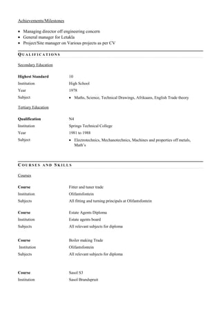 Achievements/Milestones
• Managing director off engineering concern
• General manager for Letakla
• Project/Site manager on Various projects as per CV
Q U A L I F I C A T I O N S
Secondary Education
Highest Standard 10
Institution High School
Year 1978
Subject • Maths, Science, Technical Drawings, Afrikaans, English Trade theory
Tertiary Education
Qualification N4
Institution Springs Technical College
Year 1981 to 1988
Subject • Electrotechnics, Mechanotechnics, Machines and properties off metals,
Math’s
C O U R S E S A N D S K I L L S
Courses
Course Fitter and tuner trade
Institution Olifantsfontein
Subjects All fitting and turning principals at Olifantsfontein
Course Estate Agents Diploma
Institution Estate agents board
Subjects All relevant subjects for diploma
Course Boiler making Trade
Institution Olifantsfontein
Subjects All relevant subjects for diploma
Course Sasol S3
Institution Sasol Brandspruit
 
