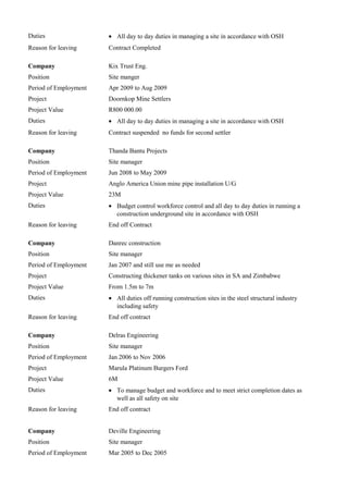 Duties • All day to day duties in managing a site in accordance with OSH
Reason for leaving Contract Completed
Company Kix Trust Eng.
Position Site manger
Period of Employment Apr 2009 to Aug 2009
Project Doornkop Mine Settlers
Project Value R800 000.00
Duties • All day to day duties in managing a site in accordance with OSH
Reason for leaving Contract suspended no funds for second settler
Company Thanda Bantu Projects
Position Site manager
Period of Employment Jun 2008 to May 2009
Project Anglo America Union mine pipe installation U/G
Project Value 23M
Duties • Budget control workforce control and all day to day duties in running a
construction underground site in accordance with OSH
Reason for leaving End off Contract
Company Danrec construction
Position Site manager
Period of Employment Jan 2007 and still use me as needed
Project Constructing thickener tanks on various sites in SA and Zimbabwe
Project Value From 1.5m to 7m
Duties • All duties off running construction sites in the steel structural industry
including safety
Reason for leaving End off contract
Company Delras Engineering
Position Site manager
Period of Employment Jan 2006 to Nov 2006
Project Marula Platinum Burgers Ford
Project Value 6M
Duties • To manage budget and workforce and to meet strict completion dates as
well as all safety on site
Reason for leaving End off contract
Company Deville Engineering
Position Site manager
Period of Employment Mar 2005 to Dec 2005
 