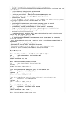 - Developing new applications, components & functionality to existing systems.
- Involved in accurately providing estimated development times. Developing new functionalities, both back-
end and front-end.
- Technical design and documentation of new applications.
- Involvement in analysis and design meetings
- Creating new applications for a data collection, maintenance & processing team
- Responsible for requirements capture, design, coding, testing, installation
- Unit testing of all new code
- Involve in SIT (System Integration Test) and UAT (User Acceptance Test) before handover to Production
Control Unit for Production migration. Processing base on SDLC format.
- Production support.
- In charge of VSEESA environment Quality systems in terms of support and projects
- Maintain / Enhance / Support existing system especially for ST & IT.
- Understanding & analyzing user requirements for system upgrading / enhancement.
- Design and develop Retail Banking System based on project requirement. Mainly batch system
- Problems identifications & solutions. Do necessary fix if required.
- Problem Investigation and system support.
- Prepare documentations. Eq Analysis Report, Requirement Report, Design Report, Estimation Report,
Program Spec, Test Conditions, scripts and cases.
- Responsible for Unit Test, SIT and UAT
- Do Production Support for the Bank. Diagnose problem log and advise Users on the problem. Do
necessary fix if required
- Acting as the first point of contact for all IT & technical queries - Investigate specialist and complex IT
support issues
- Communicating with third party technical specialists
- Proven ability to work with staff at all levels and unsupervised.
- Diagnose and solve problems reported by business users regarding application issues.
- Analyze and develop Retail Banking System based on project requirement.
Special Involvement
Project Name: Integration between AmBank Credit Card and MBF Credit Card.
Role : Senior System Analyst / Assist to Project Team
Team Size : 10
Software and Platform: UNIX, SQL
Project Name: Replacement of Core Banking system
Role : Senior System Analyst / Assist to Project Team
Team Size : 3
Software and Platform: COBOL, VSAM, JCL
Project Name: Merger Exercise between MBF Finance and Arab Malaysian Bank.
Role : Programmer / Assist to Project Team
Team Size : 6
Software and Platform: COBOL, VSAM, JCL
Project Name: Merger Exercise between AmFinance and AmBank to become AmBank Group.
Role : Programmer / Assist to Project Team
Team Size : 8
Software and Platform: COBOL, VSAM, JCL
Project Name: VSE/Mainframe OS upgrade project.
Role : Programmer / Assistance to System Technical
Team Size : 15
Software and Platform: COBOL, VSAM, JCL
Project Name: VSE/Mainframe CICS upgrade project.
 