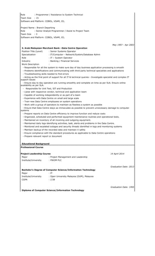 Role : Programmer / Assistance to System Technical
Team Size : 15
Software and Platform: COBOL, VSAM, JCL
Project Name : Branch Deparking
Role : Senior Analyst Programmer / Assist to Project Team
Team Size : 3
Software and Platform: COBOL, VSAM, JCL
May 1997 - Apr 2003
3. Arab Malaysian Merchant Bank –Data Centre Operation
Position Title (Level) : Senior Systems Operator
Specialization : IT/Computer - Network/System/Database Admin
Role : IT – System Operator
Industry : Banking / Financial Services
Work Description :
- Responsible for all the system to make sure day of day business application processing is smooth
- Problems identifications and communicating with third party technical specialists and applications
- Troubleshooting skills needed to find errors
- Acting as the first point of support for all IT & technical queries - Investigate specialist and complex IT
support issues
- Ensure day to day operation are running smoothly and complete on time as per SLA. Ensure online
availability as per SLA.
- Responsible for Unit Test, SIT and Production
- Liaise with respective vendor, technical and application team
- Capable of working independently or as part of a team
- Experience with Data Centre on small and large scale
- Train new Data Centre employees on system operations
- Work with a group of operators to maintain as flawless a system as possible
- Ensure that Data Centre stays as immaculate as possible to prevent unnecessary damage to computer
systems
- Prepare reports on Data Centre efficiency to improve function and reduce costs
- Organized, scheduled and performed equipment maintenance routines and operational tests.
- Maintained an inventory of all incoming and outgoing equipment.
- Maintained daily logs identifying activities, task, alerts and problems in the Data Centre.
- Monitored and escalated outages and security threats identified in logs and monitoring systems
- Maintain backup of the recorded data and maintain it safely
- Ensure compliance with the standard procedures as applicable to Data Centre operations
- Prepare relevant report or document
Educational Background
Professional Course
Project Leadership Course 14 April 2014
Major : Project Management and Leadership
Institute/University : PIKOM PLC
Graduation Date: 2013
Bachelor's Degree of Computer Science/Information Technology
Major : IT
Institute/University : Open University Malaysia (OUM), Malaysia
CGPA : 2.58
Graduation Date: 1995
Diploma of Computer Science/Information Technology
 
