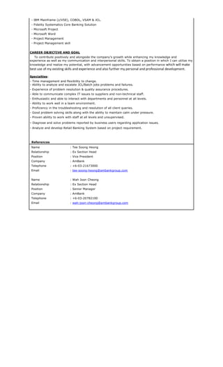 - IBM Mainframe (z/VSE), COBOL, VSAM & JCL.
- Fidelity Systematics Core Banking Solution
- Microsoft Project
- Microsoft Word
- Project Management
- Project Management skill
CAREER OBJECTIVE AND GOAL
To contribute positively and alongside the company’s growth while enhancing my knowledge and
experience as well as my communication and interpersonal skills. To obtain a position in which I can utilize my
knowledge and realize my potential, with advancement opportunities based on performance which will make
best use of my existing skills and experience and also further my personal and professional development.
Specialties:
- Time management and flexibility to change.
- Ability to analyze and escalate JCL/Batch jobs problems and failures.
- Experience of problem resolution & quality assurance procedures.
- Able to communicate complex IT issues to suppliers and non-technical staff.
- Enthusiastic and able to interact with departments and personnel at all levels.
- Ability to work well in a team environment.
- Proficiency in the troubleshooting and resolution of all client queries.
- Good problem solving skills along with the ability to maintain calm under pressure.
- Proven ability to work with staff at all levels and unsupervised.
- Diagnose and solve problems reported by business users regarding application issues.
- Analyze and develop Retail Banking System based on project requirement.
References
Name : Tee Soong Heong
Relationship : Ex Section Head
Position : Vice President
Company : AmBank
Telephone : +6-03-21673000
Email : tee-soong-heong@ambankgroup.com
Name : Wah Joon Cheong
Relationship : Ex Section Head
Position : Senior Manager
Company : AmBank
Telephone : +6-03-20782100
Email : wah-joon-cheong@ambankgroup.com
 