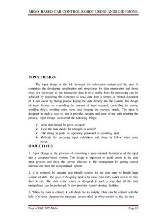 MEMS BASED CAR CONTROL ROBOT USING ANDROID PHONE
Dept.of E&C, GPT, Mirle Page 10
INPUT DESIGN
The input design is the link between the information system and the user. It
comprises the developing specification and procedures for data preparation and those
steps are necessary to put transaction data in to a usable form for processing can be
achieved by inspecting the computer to read data from a written or printed document
or it can occur by having people keying the data directly into the system. The design
of input focuses on controlling the amount of input required, controlling the errors,
avoiding delay, avoiding extra steps and keeping the process simple. The input is
designed in such a way so that it provides security and ease of use with retaining the
privacy. Input Design considered the following things:
 What data should be given as input?
 How the data should be arranged or coded?
 The dialog to guide the operating personnel in providing input.
 Methods for preparing input validations and steps to follow when error
occur.
OBJECTIVES
1. Input Design is the process of converting a user-oriented description of the input
into a computer-based system. This design is important to avoid errors in the data
input process and show the correct direction to the management for getting correct
information from the computerized system.
2. It is achieved by creating user-friendly screens for the data entry to handle large
volume of data. The goal of designing input is to make data entry easier and to be free
from errors. The data entry screen is designed in such a way that all the data
manipulates can be performed. It also provides record viewing facilities.
3. When the data is entered it will check for its validity. Data can be entered with the
help of screens. Appropriate messages are provided as when needed so that the user
 