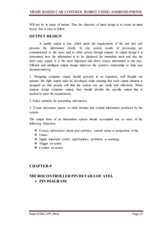 MEMS BASED CAR CONTROL ROBOT USING ANDROID PHONE
Dept.of E&C, GPT, Mirle Page 11
Will not be in maize of instant. Thus the objective of input design is to create an input
layout that is easy to follow
OUTPUT DESIGN
A quality output is one, which meets the requirements of the end user and
presents the information clearly. In any system results of processing are
communicated to the users and to other system through outputs. In output design it is
determined how the information is to be displaced for immediate need and also the
hard copy output. It is the most important and direct source information to the user.
Efficient and intelligent output design improves the system’s relationship to help user
decision-making.
1. Designing computer output should proceed in an organized, well thought out
manner; the right output must be developed while ensuring that each output element is
designed so that people will find the system can use easily and effectively. When
analysis design computer output, they should Identify the specific output that is
needed to meet the requirements.
2. Select methods for presenting information.
3. Create document, report, or other formats that contain information produced by the
system.
The output form of an information system should accomplish one or more of the
following objectives.
 Convey information about past activities, current status or projections of the
 Future.
 Signal important events, opportunities, problems, or warnings.
 Trigger an action.
 Confirm an action.
CHAPTER-5
MICROCONTROLLER PIN DETAILS OF AT8A
 PIN DIAGRAM:
 