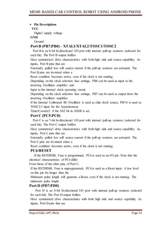 MEMS BASED CAR CONTROL ROBOT USING ANDROID PHONE
Dept.of E&C, GPT, Mirle Page 14
 Pin Descriptions
VCC
Digital supply voltage.
GND
Ground.
Port B (PB7:PB0) – XTAL1/XTAL2/TOSC1/TOSC2
Port B is an 8-bit bi-directional I/O port with internal pull-up resistors (selected for
each bit). The Port B output buffers
Have symmetrical drive characteristics with both high sink and source capability. As
inputs, Port B pins that are
Externally pulled low will source current if the pull-up resistors are activated. The
Port B pins are tri-stated when a
Reset condition becomes active, even if the clock is not running.
Depending on the clock selection fuse settings, PB6 can be used as input to the
inverting Oscillator amplifier and
Input to the internal clock operating circuit.
Depending on the clock selection fuse settings, PB7 can be used as output from the
inverting Oscillator amplifier.
If the Internal Calibrated RC Oscillator is used as chip clock source, PB7:6 is used as
TOSC2:1 input for the Asynchronous
Timer/Counter2 if the AS2 bit in ASSR is set.
Port C (PC5:PC0)
Port C is an 7-bit bi-directional I/O port with internal pull-up resistors (selected for
each bit). The Port C output buffers
Have symmetrical drive characteristics with both high sink and source capability. As
inputs, Port C pins that are
Externally pulled low will source current if the pull-up resistors are activated. The
Port C pins are tri-stated when a
Reset condition becomes active, even if the clock is not running.
PC6/RESET
If the RSTDISBL Fuse is programmed, PC6 is used as an I/O pin. Note that the
electrical characteristics of PC6 differ
From those of the other pins of Port C.
If the RSTDISBL Fuse is unprogrammed, PC6 is used as a Reset input. A low level
on this pin for longer than the
Minimum pulse length will generate a Reset, even if the clock is not running. The
minimum pulse length
Port D (PD7:PD0)
Port D is an 8-bit bi-directional I/O port with internal pull-up resistors (selected
for each bit). The Port D output buffers
Have symmetrical drive characteristics with both high sink and source capability. As
inputs, Port D pins that are
 