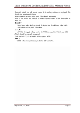 MEMS BASED CAR CONTROL ROBOT USING ANDROID PHONE
Dept.of E&C, GPT, Mirle Page 15
Externally pulled low will source current if the pull-up resistors are activated. The
Port D pins are tri-stated when a
Reset condition becomes active, even if the clock is not running.
Port D also serves the functions of various special features of the ATmega8A as
listed on.
RESET
Reset input. A low level on this pin for longer than the minimum pulse length
will generate a reset, even if the clock
AVCC
AVCC is the supply voltage pin for the A/D Converter, Port C (3:0), and ADC
(7:6). It should be externally connected
Note that Port C (5:4) use digital supply voltage, VCC.
AREF
AREF is the analog reference pin for the A/D Converter.
 