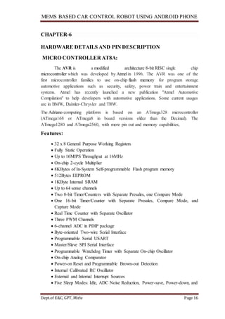 MEMS BASED CAR CONTROL ROBOT USING ANDROID PHONE
Dept.of E&C, GPT, Mirle Page 16
CHAPTER-6
HARDWARE DETAILS AND PIN DESCRIPTION
MICRO CONTROLLER AT8A:
The AVR is a modified architecture 8-bit RISC single chip
microcontroller which was developed by Atmel in 1996. The AVR was one of the
first microcontroller families to use on-chip flash memory for program storage
automotive applications such as security, safety, power train and entertainment
systems. Atmel has recently launched a new publication "Atmel Automotive
Compilation" to help developers with automotive applications. Some current usages
are in BMW, Daimler-Chrysler and TRW.
The Adriano computing platform is based on an ATmega328 microcontroller
(ATmega168 or ATmega8 in board versions older than the Decimal). The
ATmega1280 and ATmega2560, with more pin out and memory capabilities,
Features:
 32 x 8 General Purpose Working Registers
 Fully Static Operation
 Up to 16MIPS Throughput at 16MHz
 On-chip 2-cycle Multiplier
 8KBytes of In-System Self-programmable Flash program memory
 512Bytes EEPROM
 1KByte Internal SRAM
 Up to 64 sense channels
 Two 8-bit Timer/Counters with Separate Presales, one Compare Mode
 One 16-bit Timer/Counter with Separate Presales, Compare Mode, and
Capture Mode
 Real Time Counter with Separate Oscillator
 Three PWM Channels
 6-channel ADC in PDIP package
 Byte-oriented Two-wire Serial Interface
 Programmable Serial USART
 Master/Slave SPI Serial Interface
 Programmable Watchdog Timer with Separate On-chip Oscillator
 On-chip Analog Comparator
 Power-on Reset and Programmable Brown-out Detection
 Internal Calibrated RC Oscillator
 External and Internal Interrupt Sources
 Five Sleep Modes: Idle, ADC Noise Reduction, Power-save, Power-down, and
 