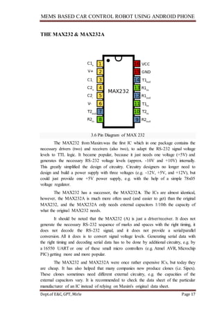 MEMS BASED CAR CONTROL ROBOT USING ANDROID PHONE
Dept.of E&C, GPT, Mirle Page 17
THE MAX232 & MAX232A
3.6 Pin Diagram of MAX 232
The MAX232 from Maxim was the first IC which in one package contains the
necessary drivers (two) and receivers (also two), to adapt the RS-232 signal voltage
levels to TTL logic. It became popular, because it just needs one voltage (+5V) and
generates the necessary RS-232 voltage levels (approx. -10V and +10V) internally.
This greatly simplified the design of circuitry. Circuitry designers no longer need to
design and build a power supply with three voltages (e.g. -12V, +5V, and +12V), but
could just provide one +5V power supply, e.g. with the help of a simple 78x05
voltage regulator.
The MAX232 has a successor, the MAX232A. The ICs are almost identical,
however, the MAX232A is much more often used (and easier to get) than the original
MAX232, and the MAX232A only needs external capacitors 1/10th the capacity of
what the original MAX232 needs.
It should be noted that the MAX232 (A) is just a driver/receiver. It does not
generate the necessary RS-232 sequence of marks and spaces with the right timing, it
does not decode the RS-232 signal, and it does not provide a serial/parallel
conversion. All it does is to convert signal voltage levels. Generating serial data with
the right timing and decoding serial data has to be done by additional circuitry, e.g. by
a 16550 UART or one of these small micro controllers (e.g. Atmel AVR, Microchip
PIC) getting more and more popular.
The MAX232 and MAX232A were once rather expensive ICs, but today they
are cheap. It has also helped that many companies now produce clones (i.e. Sipex).
These clones sometimes need different external circuitry, e.g. the capacities of the
external capacitors vary. It is recommended to check the data sheet of the particular
manufacturer of an IC instead of relying on Maxim's original data sheet.
 