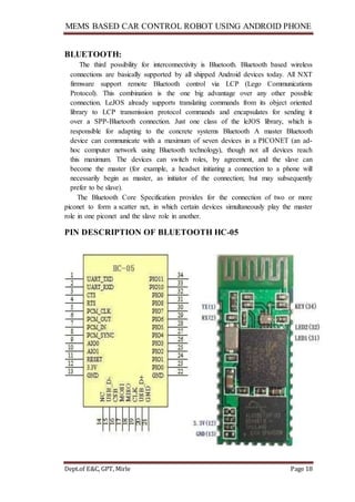 MEMS BASED CAR CONTROL ROBOT USING ANDROID PHONE
Dept.of E&C, GPT, Mirle Page 18
BLUETOOTH:
The third possibility for interconnectivity is Bluetooth. Bluetooth based wireless
connections are basically supported by all shipped Android devices today. All NXT
firmware support remote Bluetooth control via LCP (Lego Communications
Protocol). This combination is the one big advantage over any other possible
connection. LeJOS already supports translating commands from its object oriented
library to LCP transmission protocol commands and encapsulates for sending it
over a SPP-Bluetooth connection. Just one class of the leJOS library, which is
responsible for adapting to the concrete systems Bluetooth A master Bluetooth
device can communicate with a maximum of seven devices in a PICONET (an ad-
hoc computer network using Bluetooth technology), though not all devices reach
this maximum. The devices can switch roles, by agreement, and the slave can
become the master (for example, a headset initiating a connection to a phone will
necessarily begin as master, as initiator of the connection; but may subsequently
prefer to be slave).
The Bluetooth Core Specification provides for the connection of two or more
piconet to form a scatter net, in which certain devices simultaneously play the master
role in one piconet and the slave role in another.
PIN DESCRIPTION OF BLUETOOTH HC-05
 