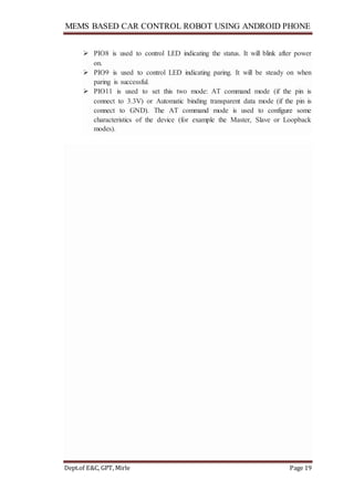 MEMS BASED CAR CONTROL ROBOT USING ANDROID PHONE
Dept.of E&C, GPT, Mirle Page 19
 PIO8 is used to control LED indicating the status. It will blink after power
on.
 PIO9 is used to control LED indicating paring. It will be steady on when
paring is successful.
 PIO11 is used to set this two mode: AT command mode (if the pin is
connect to 3.3V) or Automatic binding transparent data mode (if the pin is
connect to GND). The AT command mode is used to configure some
characteristics of the device (for example the Master, Slave or Loopback
modes).
 