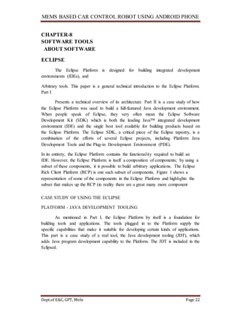 MEMS BASED CAR CONTROL ROBOT USING ANDROID PHONE
Dept.of E&C, GPT, Mirle Page 22
CHAPTER-8
SOFTWARE TOOLS
ABOUT SOFTWARE
ECLIPSE
The Eclipse Platform is designed for building integrated development
environments (IDEs), and
Arbitrary tools. This paper is a general technical introduction to the Eclipse Platform.
Part I
Presents a technical overview of its architecture. Part II is a case study of how
the Eclipse Platform was used to build a full-featured Java development environment.
When people speak of Eclipse, they very often mean the Eclipse Software
Development Kit (SDK) which is both the leading Java™ integrated development
environment (IDE) and the single best tool available for building products based on
the Eclipse Platform. The Eclipse SDK, a critical piece of the Eclipse tapestry, is a
combination of the efforts of several Eclipse projects, including Platform Java
Development Tools and the Plug-in Development Environment (PDE).
In its entirety, the Eclipse Platform contains the functionality required to build an
IDE. However, the Eclipse Platform is itself a composition of components; by using a
subset of these components, it is possible to build arbitrary applications. The Eclipse
Rich Client Platform (RCP) is one such subset of components. Figure 1 shows a
representation of some of the components in the Eclipse Platform and highlights the
subset that makes up the RCP (in reality there are a great many more component
CASE STUDY OF USING THE ECLIPSE
PLATFORM - JAVA DEVELOPMENT TOOLING
As mentioned in Part I, the Eclipse Platform by itself is a foundation for
building tools and applications. The tools plugged in to the Platform supply the
specific capabilities that make it suitable for developing certain kinds of applications.
This part is a case study of a real tool, the Java development tooling (JDT), which
adds Java program development capability to the Platform. The JDT is included in the
Eclipsed.
 