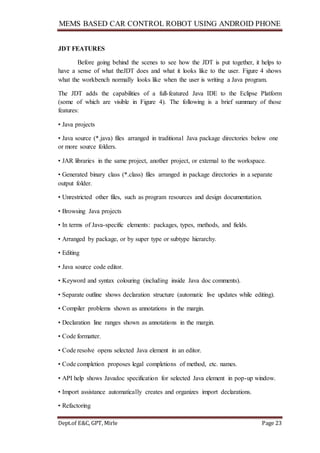 MEMS BASED CAR CONTROL ROBOT USING ANDROID PHONE
Dept.of E&C, GPT, Mirle Page 23
JDT FEATURES
Before going behind the scenes to see how the JDT is put together, it helps to
have a sense of what theJDT does and what it looks like to the user. Figure 4 shows
what the workbench normally looks like when the user is writing a Java program.
The JDT adds the capabilities of a full-featured Java IDE to the Eclipse Platform
(some of which are visible in Figure 4). The following is a brief summary of those
features:
• Java projects
• Java source (*.java) files arranged in traditional Java package directories below one
or more source folders.
• JAR libraries in the same project, another project, or external to the workspace.
• Generated binary class (*.class) files arranged in package directories in a separate
output folder.
• Unrestricted other files, such as program resources and design documentation.
• Browsing Java projects
• In terms of Java-specific elements: packages, types, methods, and fields.
• Arranged by package, or by super type or subtype hierarchy.
• Editing
• Java source code editor.
• Keyword and syntax colouring (including inside Java doc comments).
• Separate outline shows declaration structure (automatic live updates while editing).
• Compiler problems shown as annotations in the margin.
• Declaration line ranges shown as annotations in the margin.
• Code formatter.
• Code resolve opens selected Java element in an editor.
• Code completion proposes legal completions of method, etc. names.
• API help shows Javadoc specification for selected Java element in pop-up window.
• Import assistance automatically creates and organizes import declarations.
• Refactoring
 