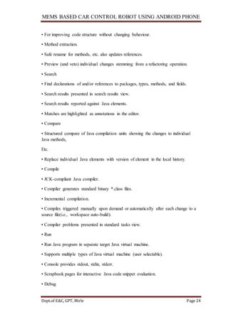 MEMS BASED CAR CONTROL ROBOT USING ANDROID PHONE
Dept.of E&C, GPT, Mirle Page 24
• For improving code structure without changing behaviour.
• Method extraction.
• Safe rename for methods, etc. also updates references.
• Preview (and veto) individual changes stemming from a refactoring operation.
• Search
• Find declarations of and/or references to packages, types, methods, and fields.
• Search results presented in search results view.
• Search results reported against Java elements.
• Matches are highlighted as annotations in the editor.
• Compare
• Structured compare of Java compilation units showing the changes to individual
Java methods,
Etc.
• Replace individual Java elements with version of element in the local history.
• Compile
• JCK-compliant Java compiler.
• Compiler generates standard binary *.class files.
• Incremental compilation.
• Compiles triggered manually upon demand or automatically after each change to a
source file(i.e., workspace auto-build).
• Compiler problems presented in standard tasks view.
• Run
• Run Java program in separate target Java virtual machine.
• Supports multiple types of Java virtual machine (user selectable).
• Console provides stdout, stdin, stderr.
• Scrapbook pages for interactive Java code snippet evaluation.
• Debug
 