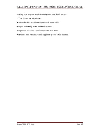 MEMS BASED CAR CONTROL ROBOT USING ANDROID PHONE
Dept.of E&C, GPT, Mirle Page 25
• Debug Java program with JPDA-compliant Java virtual machine.
• View threads and stack frames.
• Set breakpoints and step through method source code.
• Inspect and modify fields and local variables.
• Expression evaluation in the context of a stack frame.
• Dynamic class reloading where supported by Java virtual machine.
 