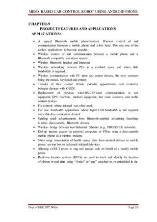 MEMS BASED CAR CONTROL ROBOT USING ANDROID PHONE
Dept.of E&C, GPT, Mirle Page 26
CHAPTER-9
PROJECTFEATURES AND APPILCATIONS
APPLICATIONS:
 A typical Bluetooth mobile phone headset. Wireless control of and
communication between a mobile phone and a free head. This was one of the
earliest applications to become popular.
 Wireless control of and communication between a mobile phone and a
Bluetooth compatible car stereo system
 Wireless Bluetooth headset and Intercom.
 Wireless networking between PCs in a confined space and where little
bandwidth is required.
 Wireless communication with PC input and output devices, the most common
being the mouse, keyboard and printer.
 Transfer of files, contact details, calendar appointments, and reminders
between devices with OBEX.
 Replacement of previous wired RS-232 serial communications in test
equipment, GPS receivers, medical equipment, bar code scanners, and traffic
control devices.
 For controls where infrared was often used.
 For low bandwidth applications where higher USB bandwidth is not required
and cable-free connection desired.
 Sending small advertisements from Bluetooth-enabled advertising hoardings
to other, discoverable, Bluetooth devices.
 Wireless bridge between two Industrial Ethernet (e.g., PROFINET) networks.
 Dial-up internet access on personal computers or PDAs using a data-capable
mobile phone as a wireless modem.
 Short range transmission of health sensor data from medical devices to mobile
phone, set-top box or dedicated telehealthdevices.
 Allowing a DECT phone to ring and answer calls on behalf of a nearby mobile
phone
 Real-time location systems (RTLS) are used to track and identify the location
of objects in real-time using “Nodes” or “tags” attached to, or embedded in the
 