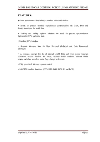 MEMS BASED CAR CONTROL ROBOT USING ANDROID PHONE
Dept.of E&C, GPT, Mirle Page 27
FEATURES:
• Faster performance than industry standard hardwired devices
• Inserts or extracts standard asynchronous communication bits (Start, Stop and
Parity) to or from the serial data
• Holding and shifting registers eliminate the need for precise synchronization
between the CPU and serial data
• Standard CPU Interface
• Separate interrupts lines for Data Received (RxRdyn) and Data Transmitted
(TxRdyn)
• A common interrupt line for all internal UART Data and Error events. Interrupt
conditions include: receiver line errors, receiver buffer available, transmit buffer
empty and when a modem status ﬂage change is detected.
• Fully prioritized interrupt system control
• MODEM interface functions (CTS, RTS, DSR, DTR, RI and DCD)
 