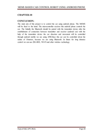 MEMS BASED CAR CONTROL ROBOT USING ANDROID PHONE
Dept.of E&C, GPT, Mirle Page 28
CHAPTER-10
CONCLUSION:
The main aim of this project is to control the car using android phone. The MEMS
will be fixed to the hand. The microcontroller receives this android phone controls the
car. The Initially the Bluetooth should be paired with the transmitter device after the
establishment of connection between transmitter and receiver (android car) with the
help of the transmitter device the car direction and movement will be controlled
through android mobile we are using APKSince this car can be controlled about the
radius of 10meters, because we are using Bluetooth .In future for long distance
control we can use ZIG-BEE, WI-FI and other wireless technology
 
