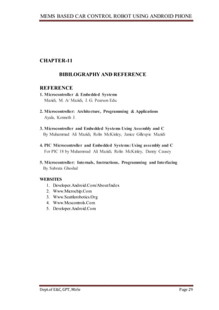 MEMS BASED CAR CONTROL ROBOT USING ANDROID PHONE
Dept.of E&C, GPT, Mirle Page 29
CHAPTER-11
BIBILOGRAPHY AND REFERENCE
REFERENCE
1. Microcontroller & Embedded Systems
Mazidi, M. A/ Mazidi, J. G. Pearson Edu.
2. Microcontroller: Architecture, Programming & Applications
Ayala, Kenneth J.
3. Microcontroller and Embedded Systems Using Assembly and C
By Muhammad Ali Mazidi, Rolin McKinley, Janice Gillespie Mazidi
4. PIC Microcontroller and Embedded Systems: Using assembly and C
For PIC 18 by Muhammad Ali Mazidi, Rolin McKinley, Danny Causey
5. Microcontroller: Internals, Instructions, Programming and Interfacing
By Subrata Ghoshal
WEBSITES
1. Developer.Android.Com/About/Index
2. Www.Microchip.Com
3. Www.Seattlerobotics.Org
4. Www.Mcscontrols.Com
5. Developer.Android.Com
 