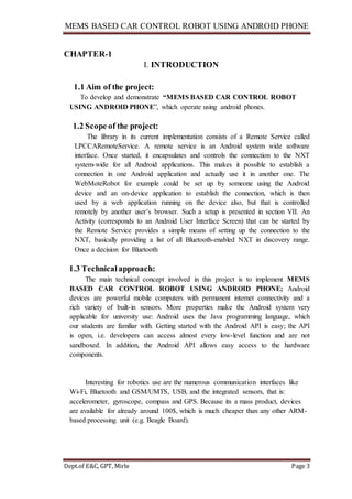 MEMS BASED CAR CONTROL ROBOT USING ANDROID PHONE
Dept.of E&C, GPT, Mirle Page 3
CHAPTER-1
I. INTRODUCTION
1.1 Aim of the project:
To develop and demonstrate “MEMS BASED CAR CONTROL ROBOT
USING ANDROID PHONE”, which operate using android phones.
1.2 Scope of the project:
The library in its current implementation consists of a Remote Service called
LPCCARemoteService. A remote service is an Android system wide software
interface. Once started, it encapsulates and controls the connection to the NXT
system-wide for all Android applications. This makes it possible to establish a
connection in one Android application and actually use it in another one. The
WebMoteRobot for example could be set up by someone using the Android
device and an on-device application to establish the connection, which is then
used by a web application running on the device also, but that is controlled
remotely by another user’s browser. Such a setup is presented in section VII. An
Activity (corresponds to an Android User Interface Screen) that can be started by
the Remote Service provides a simple means of setting up the connection to the
NXT, basically providing a list of all Bluetooth-enabled NXT in discovery range.
Once a decision for Bluetooth
1.3 Technicalapproach:
The main technical concept involved in this project is to implement MEMS
BASED CAR CONTROL ROBOT USING ANDROID PHONE; Android
devices are powerful mobile computers with permanent internet connectivity and a
rich variety of built-in sensors. More properties make the Android system very
applicable for university use: Android uses the Java programming language, which
our students are familiar with. Getting started with the Android API is easy; the API
is open, i.e. developers can access almost every low-level function and are not
sandboxed. In addition, the Android API allows easy access to the hardware
components.
Interesting for robotics use are the numerous communication interfaces like
Wi-Fi, Bluetooth and GSM/UMTS, USB, and the integrated sensors, that is:
accelerometer, gyroscope, compass and GPS. Because its a mass product, devices
are available for already around 100$, which is much cheaper than any other ARM-
based processing unit (e.g. Beagle Board).
 