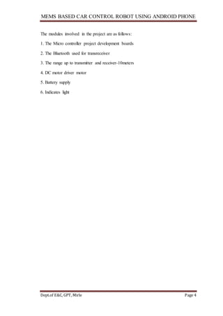 MEMS BASED CAR CONTROL ROBOT USING ANDROID PHONE
Dept.of E&C, GPT, Mirle Page 4
The modules involved in the project are as follows:
1. The Micro controller project development boards
2. The Bluetooth used for transreceiver
3. The range up to transmitter and receiver-10meters
4. DC motor driver motor
5. Battery supply
6. Indicates light
 