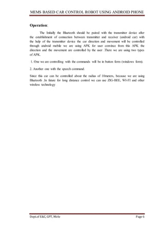 MEMS BASED CAR CONTROL ROBOT USING ANDROID PHONE
Dept.of E&C, GPT, Mirle Page 6
Operation:
The Initially the Bluetooth should be paired with the transmitter device after
the establishment of connection between transmitter and receiver (android car) with
the help of the transmitter device the car direction and movement will be controlled
through android mobile we are using APK for user convince from this APK the
direction and the movement are controlled by the user .There we are using two types
of APK.
1. One we are controlling with the commands will be in button form (windows form).
2. Another one with the speech command.
Since this car can be controlled about the radius of 10meters, because we are using
Bluetooth .In future for long distance control we can use ZIG-BEE, WI-FI and other
wireless technology
 