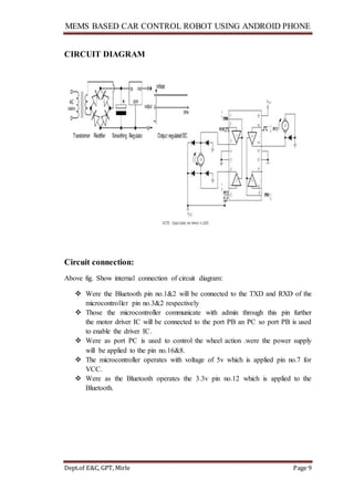 MEMS BASED CAR CONTROL ROBOT USING ANDROID PHONE
Dept.of E&C, GPT, Mirle Page 9
CIRCUIT DIAGRAM
Circuit connection:
Above fig. Show internal connection of circuit diagram:
 Were the Bluetooth pin no.1&2 will be connected to the TXD and RXD of the
microcontroller pin no.3&2 respectively
 Those the microcontroller communicate with admin through this pin further
the motor driver IC will be connected to the port PB an PC so port PB is used
to enable the driver IC.
 Were as port PC is used to control the wheel action .were the power supply
will be applied to the pin no.16&8.
 The microcontroller operates with voltage of 5v which is applied pin no.7 for
VCC.
 Were as the Bluetooth operates the 3.3v pin no.12 which is applied to the
Bluetooth.
 