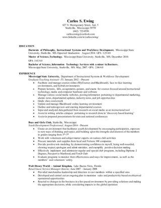 Carlos S. Ewing
627 S. Montgomery Street, Apt. 5
Starkville, Mississippi 39759
(662) 722-0550
carlosewing@outlook.com
www.linkedin.com/in/carlosewing/
EDUCATION
Doctorate of Philosophy, Instructional Systems and Workforce Development. Mississippi State
University, Starkville, MS. Expected Graduation: August 2014. GPA 3.25/4.0
Master of Science,Technology. MississippiState University, Starkville, MS. December 2010.
GPA 3.41/4.0
Bachelor of Science, Information Technology Services with a minor in Business.
MississippiState University, Starkville, MS. May, 2007. GPA. 2.86/4.0
EXPERIENCE
Mississippi State University, Department of Instructional Systems & Workforce Development
Graduate Teaching Assistant -T3, January 2012 - Present
 Facilitate and manage courses online (MyCourses and Blackboard), face-to-face learning
environments, and hybrid environments
 Prepare lectures, labs, assignments,quizzes, and exams for courses focused around instructional
technology,media and computer hardware and software
 Manage various social media websites, posting information pertaining to departmental marketing,
alumni news, departmental updates,industry news, and job opportunities
 Grade class coursework
 Update and manage Blackboard online learning environment
 Outline and redesign new and existing departmental courses
 Input and analyzed data gathered from research on social media as an instructional tool
 Assist in writing articles critiques pertaining to research done in ‘discovery based learning’
 Assist in prepared presentations forstate and national conferences
Boys and Girls Club, Starkville, Mississippi
Youth Development Professional, August 2014 - Present
 Create an environment that facilitates youth development by encouraging participation, exposure
to new ways of thinking and topics,and building upon the strengths and interests of the members
in grades ranging from 5th-7th
 Work with volunteers and subject matter experts on various club activities
 Procure materials and supplies from local and Fortune 100 companies
 Provide positive role modeling by demonstrating confidence in myself, being well-rounded,
showing respect,apologize and admit mistakes, and exemplify positive decision making
 Effectively implement and administer regular and special club programs, including Diploma 2
Degrees, Passport to Manhood,and Torch Club
 Evaluate programs to monitor their effectiveness and ways for improvement, as well as the
members’ and volunteers’ safety
Walt Disney World – Animal Kingdom, Lake Buena Vista, Florida
Retail Guest Service Manager(Intern), June 2007 - January 2008
 Provided merchandise leadership and direction to cast members within a specified area
 Developed and carried out an ongoing plan to maximize sales and productivity based on observed
operational opportunities
 Reacted to changes in the business in a fast paced environment by providing solutions and making
the appropriate decisions,while considering impacts to the global operation
 