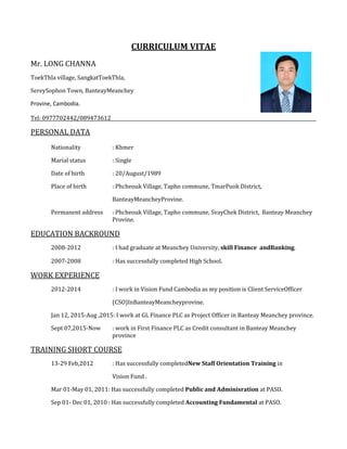 CURRICULUM VITAE
Mr. LONG CHANNA
ToekThla village, SangkatToekThla,
SereySophon Town, BanteayMeanchey
Provine, Cambodia.
Tel: 0977702442/089473612
PERSONAL DATA
Nationality : Khmer
Marial status : Single
Date of birth : 20/August/1989
Place of birth : Phcheouk Village, Tapho commune, TmarPuok District,
BanteayMeancheyProvine.
Permanent address : Phcheouk Village, Tapho commune, SvayChek District, Banteay Meanchey
Provine.
EDUCATION BACKROUND
2008-2012 : I had graduate at Meanchey University, skill Finance andBanking.
2007-2008 : Has successfully completed High School.
WORK EXPERIENCE
2012-2014 : I work in Vision Fund Cambodia as my position is Client ServiceOfficer
(CSO)InBanteayMeancheyprovine.
Jan 12, 2015-Aug ,2015: I work at GL Finance PLC as Project Officer in Banteay Meanchey province.
Sept 07,2015-Now : work in First Finance PLC as Credit consultant in Banteay Meanchey
province
TRAINING SHORT COURSE
13-29 Feb,2012 : Has successfully completedNew Staff Orientation Training in
Vision Fund .
Mar 01-May 01, 2011: Has successfully completed Public and Adminisration at PASO.
Sep 01- Dec 01, 2010 : Has successfully completed Accounting Fundamental at PASO.
 