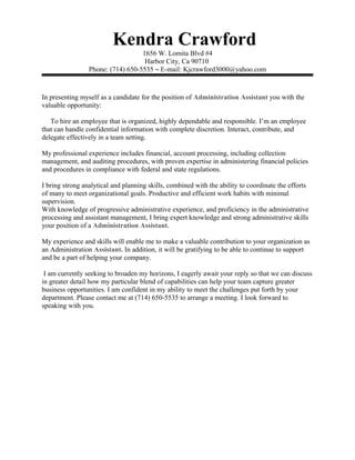 Kendra Crawford
1656 W. Lomita Blvd #4
Harbor City, Ca 90710
Phone: (714) 650-5535 ~ E-mail: Kjcrawford3000@yahoo.com
In presenting myself as a candidate for the position of Administration Assistant you with the
valuable opportunity:
To hire an employee that is organized, highly dependable and responsible. I’m an employee
that can handle confidential information with complete discretion. Interact, contribute, and
delegate effectively in a team setting.
My professional experience includes financial, account processing, including collection
management, and auditing procedures, with proven expertise in administering financial policies
and procedures in compliance with federal and state regulations.
I bring strong analytical and planning skills, combined with the ability to coordinate the efforts
of many to meet organizational goals. Productive and efficient work habits with minimal
supervision.
With knowledge of progressive administrative experience, and proficiency in the administrative
processing and assistant management, I bring expert knowledge and strong administrative skills
your position of a Administration Assistant.
My experience and skills will enable me to make a valuable contribution to your organization as
an Administration Assistant. In addition, it will be gratifying to be able to continue to support
and be a part of helping your company.
I am currently seeking to broaden my horizons, I eagerly await your reply so that we can discuss
in greater detail how my particular blend of capabilities can help your team capture greater
business opportunities. I am confident in my ability to meet the challenges put forth by your
department. Please contact me at (714) 650-5535 to arrange a meeting. I look forward to
speaking with you.
 