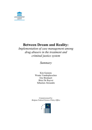 Between Dream and Reality:
Implementation of case management among
drug abusers in the treatment and
criminal justice system
Summary
Kim Geenens
Wouter Vanderplasschen
Eric Broekaert
Brice De Ruyver
Sébastien Alexandre
Commissioned by:
Belgian Federal Science Policy Office
 