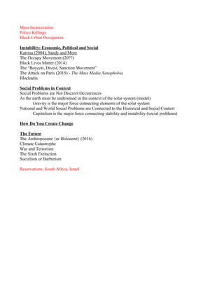Mass Incarceration
Police Killings
Black Urban Occupation
Instability: Economic, Political and Social
Katrina (2004), Sandy and More
The Occupy Movement (20??)
Black Lives Matter (2014)
The “Boycott, Divest, Sanction Movement”
The Attack on Paris (2015) - The Mass Media Xenophobia
Blockadia
Social Problems in Context
Social Problems are Not Discreet Occurrences
As the earth must be understood in the context of the solar system (model)
Gravity is the major force connecting elements of the solar system
National and World Social Problems are Connected to the Historical and Social Context
Capitalism is the major force connecting stability and instability (social problems)
How Do You Create Change
The Future
The Anthropocene {or Holocene} (2016)
Climate Catastrophe
War and Terrorism
The Sixth Extinction
Socialism or Barberism
Reservations, South Africa, Israel
 