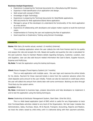 Business Analyst Experience:
• Experience in preparing the Technical documents for a Manufacturing ERP Solution.
• Expertise in field identification of an application and design.
• Well versed with concept of SDLC.
• Knowledge of Agile Technology.
• Experience in preparing the Technical documents for Web/Mobile applications.
• SRS documents for Web application/Stand Alone application.
• Managed a group of few developers to understand the functionality of the client application
as a key person.
• Experience of collaborating with developers and subject matter experts to build the technical
vision.
• Implementation & Training the user and explaining the flow of application.
• Good expertise on Exploratory Testing using Domain Knowledge.
PROJECTS
Name: Milk Dairy (8 months actual, worked 1.5 months) (Internal)
This is desktop application where the user collects the milk from framers test for its quality
and assigns the rate and accepts the milk. Based and quality and quantity the rate is calculated for
the said customer. Easy to maintain Masters details regarding Company, Customer, Location, User
and Suppliers. User can also add Account related information like Cash & Bank, Supplier Account,
Expense and Profit/Loss.
My Role: To test the application using the testing techniques.
Client: Reves Voyages (Travel Agency System) (6-7 months)
This is a web application with multiple users, the user login and reserves the airline tickets
for his clients. Payment for those reserved tickets is done from the customer advance where the
client deposits some amount to the user initially. Tickets can also be reserved on credit basis where
the user will collect the amount from clients later with some commission. Booking are done through
Third Party by the system admin.
Location: Africa.
My Role: Understand to business logic, prepare documents and help developers to implement it
and to test the application using the testing techniques.
Name: Dealership & Distributor Management System, Start Date: 22nd Oct 2015.
This is a Web based application (part of ERP) which is useful for any Organization to track
their Purchase/Sales activities related to any level of the Organization. We had major modules like
Administration, Sales, Purchase, Stock, HR & Payroll, Transport, Accounting, Reports and Masters.
we track the orders raised by child entity until it is delivered along with their payment activities.
 