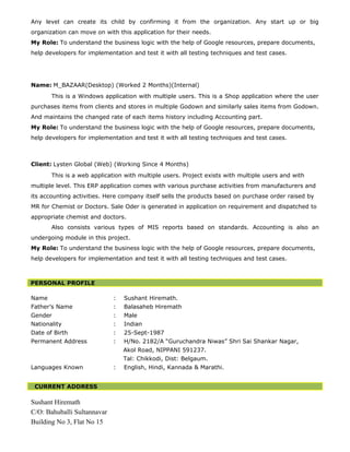 Any level can create its child by confirming it from the organization. Any start up or big
organization can move on with this application for their needs.
My Role: To understand the business logic with the help of Google resources, prepare documents,
help developers for implementation and test it with all testing techniques and test cases.
Name: M_BAZAAR(Desktop) (Worked 2 Months)(Internal)
This is a Windows application with multiple users. This is a Shop application where the user
purchases items from clients and stores in multiple Godown and similarly sales items from Godown.
And maintains the changed rate of each items history including Accounting part.
My Role: To understand the business logic with the help of Google resources, prepare documents,
help developers for implementation and test it with all testing techniques and test cases.
Client: Lysten Global (Web) (Working Since 4 Months)
This is a web application with multiple users. Project exists with multiple users and with
multiple level. This ERP application comes with various purchase activities from manufacturers and
its accounting activities. Here company itself sells the products based on purchase order raised by
MR for Chemist or Doctors. Sale Oder is generated in application on requirement and dispatched to
appropriate chemist and doctors.
Also consists various types of MIS reports based on standards. Accounting is also an
undergoing module in this project.
My Role: To understand the business logic with the help of Google resources, prepare documents,
help developers for implementation and test it with all testing techniques and test cases.
PERSONAL PROFILE
Name : Sushant Hiremath.
Father’s Name : Balasaheb Hiremath
Gender : Male
Nationality : Indian
Date of Birth : 25-Sept-1987
Permanent Address : H/No. 2182/A “Guruchandra Niwas” Shri Sai Shankar Nagar,
Akol Road, NIPPANI 591237.
Tal: Chikkodi, Dist: Belgaum.
Languages Known : English, Hindi, Kannada & Marathi.
CURRENT ADDRESS
Sushant Hiremath
C/O: Bahuballi Sultannavar
Building No 3, Flat No 15
 