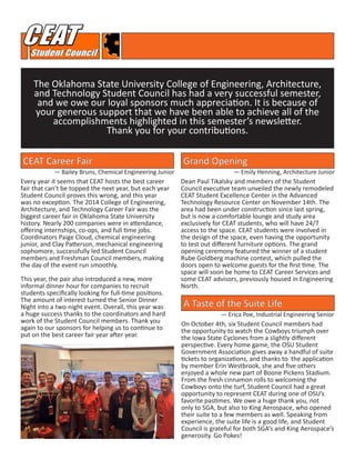 The Oklahoma State University College of Engineering, Architecture,
and Technology Student Council has had a very successful semester,
and we owe our loyal sponsors much appreciation. It is because of
your generous support that we have been able to achieve all of the
accomplishments highlighted in this semester’s newsletter.
Thank you for your contributions.
CEAT Career Fair
A Taste of the Suite Life
Every year it seems that CEAT hosts the best career
fair that can’t be topped the next year, but each year
Student Council proves this wrong, and this year
was no exception. The 2014 College of Engineering,
Architecture, and Technology Career Fair was the
biggest career fair in Oklahoma State University
history. Nearly 200 companies were in attendance,
offering internships, co-ops, and full time jobs.
Coordinators Paige Cloud, chemical engineering
junior, and Clay Patterson, mechanical engineering
sophomore, successfully led Student Council
members and Freshman Council members, making
the day of the event run smoothly.
This year, the pair also introduced a new, more
informal dinner hour for companies to recruit
students specifically looking for full-time positions.
The amount of interest turned the Senior Dinner
Night into a two-night event. Overall, this year was
a huge success thanks to the coordinators and hard
work of the Student Council members. Thank you
again to our sponsors for helping us to continue to
put on the best career fair year after year.
On October 4th, six Student Council members had
the opportunity to watch the Cowboys triumph over
the Iowa State Cyclones from a slightly different
perspective. Every home game, the OSU Student
Government Association gives away a handful of suite
tickets to organizations, and thanks to the application
by member Erin Westbrook, she and five others
enjoyed a whole new part of Boone Pickens Stadium.
From the fresh cinnamon rolls to welcoming the
Cowboys onto the turf, Student Council had a great
opportunity to represent CEAT during one of OSU’s
favorite pastimes. We owe a huge thank you, not
only to SGA, but also to King Aerospace, who opened
their suite to a few members as well. Speaking from
experience, the suite life is a good life, and Student
Council is grateful for both SGA’s and King Aerospace’s
generosity. Go Pokes!
— Erica Poe, Industrial Engineering Senior
— Bailey Bruns, Chemical Engineering Junior
Grand Opening
— Emily Henning, Architecture Junior
Dean Paul Tikalsky and members of the Student
Council executive team unveiled the newly remodeled
CEAT Student Excellence Center in the Advanced
Technology Resource Center on November 14th. The
area had been under construction since last spring,
but is now a comfortable lounge and study area
exclusively for CEAT students, who will have 24/7
access to the space. CEAT students were involved in
the design of the space, even having the opportunity
to test out different furniture options. The grand
opening ceremony featured the winner of a student
Rube Goldberg machine contest, which pulled the
doors open to welcome guests for the first time. The
space will soon be home to CEAT Career Services and
some CEAT advisors, previously housed in Engineering
North.
 