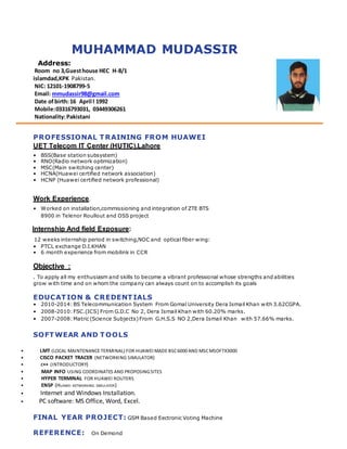 MUHAMMAD MUDASSIR
Address:
Room no 3,Guesthouse HEC H-8/1
islamdad,KPK Pakistan.
NIC: 12101-1908799-5
Email: mmudassir98@gmail.com
Date of birth:16 April l 1992
Mobile:03316793031, 03449306261
Nationality:Pakistani
PROFESSIONAL TRAINING FROM HUAWEI
UET Telecom IT Center (HUTIC),Lahore
• BSS(Base station subsystem)
• RNO(Radio network optimization)
• MSC(Main switching center)
• HCNA(Huawei certified network association)
• HCNP (Huawei certified network professional)
Work Experience.
• Worked on installation,commissioning and integration of ZTE BTS
8900 in Telenor Roullout and OSS project
Internship And field Exposure:
12 weeks internship period in switching,NOC and optical fiber wing:
• PTCL exchange D.I.KHAN
• 6 month experience from mobilink in CCR
Objective :
. To apply all my enthusiasm and skills to become a vibrant professional whose strengths and abilities
grow with time and on whom the company can always count on to accomplish its goals
EDUCATION & CREDENTIALS
• 2010-2014:BS Telecommunication System From Gomal University Dera Ismail Khan with 3.62CGPA.
• 2008-2010:FSC.(ICS) From G.D.C No 2, Dera Ismail Khan with 60.20% marks.
• 2007-2008:Matric (Science Subjects)From G.H.S.S NO 2,Dera Ismail Khan with 57.66% marks.
SOFTWEAR AND TOOLS
• LMT (LOCAL MAINTENANCE TERMINAL) FOR HUAWEI MADE BSC6000 AND MSCMSOFTX3000
• CISCO PACKET TRACER (NETWORKING SIMULATOR)
• C++ (INTRODUCTORY)
• MAP INFO USING COORDINATES AND PROPOSINGSITES
• HYPER TERMINAL FOR HUAWEI ROUTERS
• ENSP (HUAWEI NETWORKING SIMULATOR)
• Internet and Windows Installation.
• PC software: MS Office, Word, Excel.
FINAL YEAR PROJECT: GSM Based Eectronic Voting Machine
REFERENCE: On Demond
 
