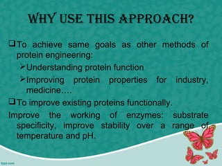 why use this APProAch?
To achieve same goals as other methods of
protein engineering:
Understanding protein function
Improving protein properties for industry,
medicine….
To improve existing proteins functionally.
Improve the working of enzymes: substrate
specificity, improve stability over a range of
temperature and pH.
 