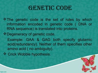 genetic coDe
The genetic code is the set of rules by which
information encoded in genetic code ( DNA or
RNA sequence) is translated into proteins.
Degeneracy of genetic code.
Example: GAA & GAG both specify glutamic
acid(redundancy). Neither of them specifies other
amino acid ( no ambiguity).
 Crick Wobble hypothesis.
 