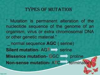 tyPes of mutAtion
“ Mutation is permanent alteration of the
nucleotide sequence of the genome of an
organism, virus or extra chromosomal DNA
or other genetic material.”
_ normal sequence AGC ( serine)
Silent mutation- AGT serine
Missence mutation- GGC proline
Non-sense mutation- ATC terminator
 
