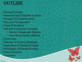 outline
Directed Evolution
Historical View Of Directed Evolution
Process Of Directed Evolution
Why Use This Approach?
Types Of Mutations
Naturally Evolutionary Processes
o Random Mutagenesis Methods
o Gene Recombination Methods
Library Size
Selection & Screening Strategies
Applications Of Directed Evolution
Advantages Of Directed Evolution
Future Directions
Conclusion
 